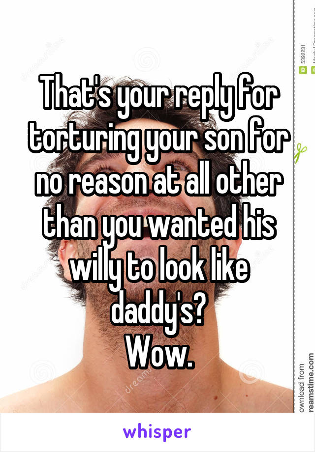 That's your reply for torturing your son for no reason at all other than you wanted his willy to look like daddy's?
Wow.