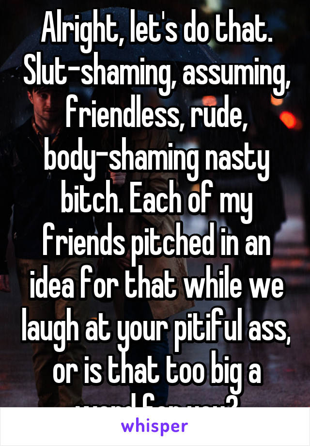 Alright, let's do that. Slut-shaming, assuming, friendless, rude, body-shaming nasty bitch. Each of my friends pitched in an idea for that while we laugh at your pitiful ass, or is that too big a word for you?