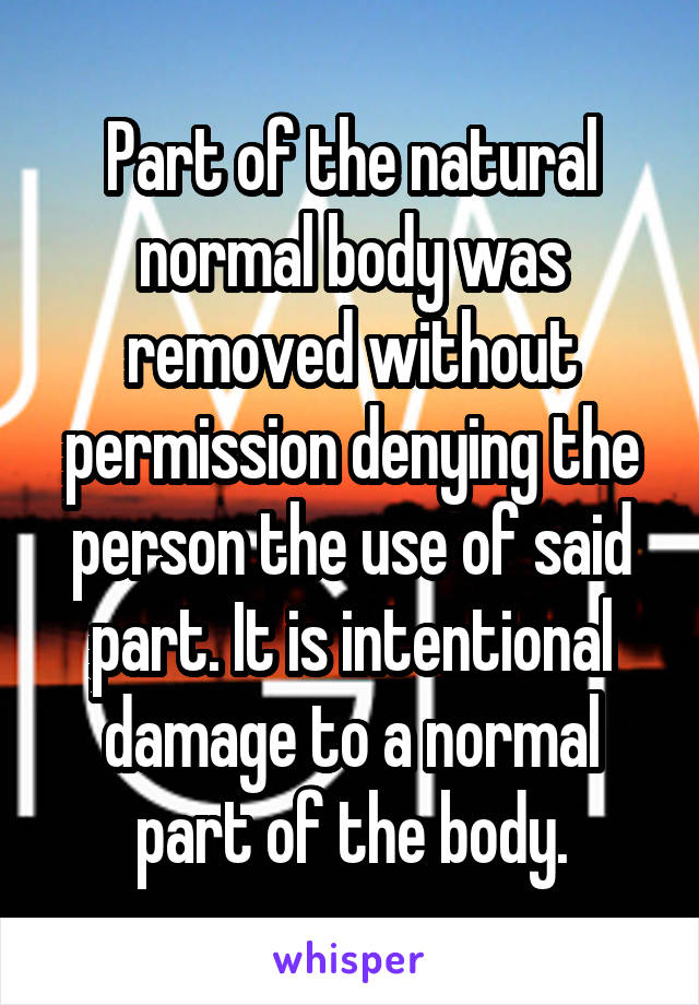 Part of the natural normal body was removed without permission denying the person the use of said part. It is intentional damage to a normal part of the body.