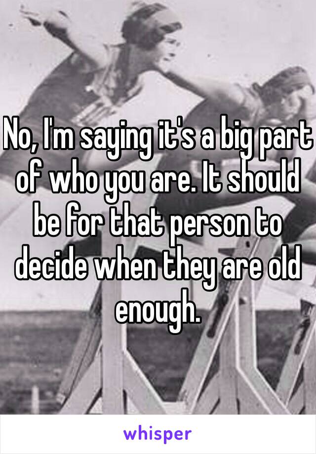 No, I'm saying it's a big part of who you are. It should be for that person to decide when they are old enough. 