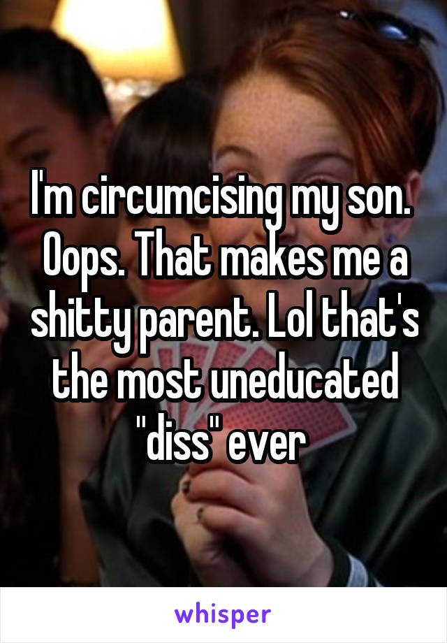 I'm circumcising my son. 
Oops. That makes me a shitty parent. Lol that's the most uneducated "diss" ever 