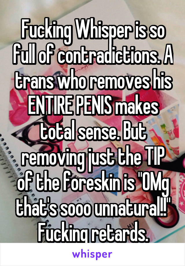 Fucking Whisper is so full of contradictions. A trans who removes his ENTIRE PENIS makes total sense. But removing just the TIP of the foreskin is "OMg that's sooo unnatural!!" Fucking retards.