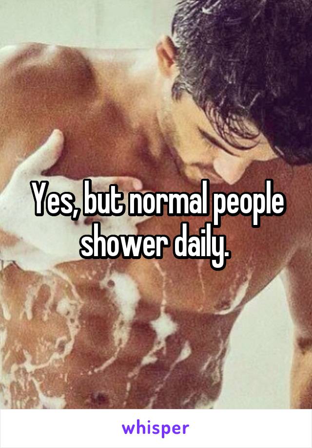 Yes, but normal people shower daily. 