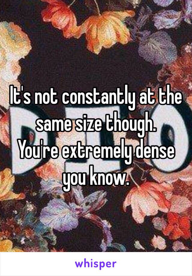 It's not constantly at the same size though.
You're extremely dense you know.