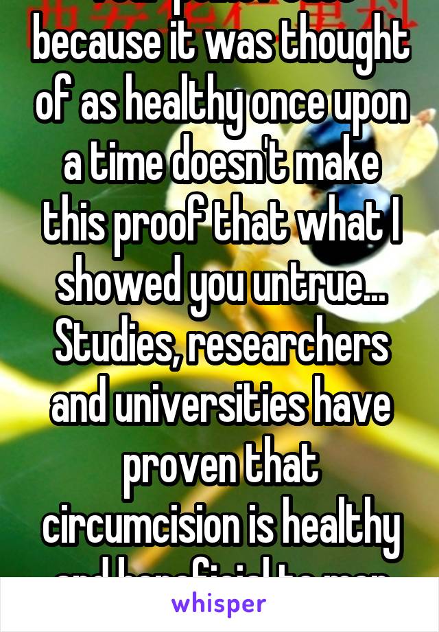 Your point? Just because it was thought of as healthy once upon a time doesn't make this proof that what I showed you untrue... Studies, researchers and universities have proven that circumcision is healthy and beneficial to men and couples. 