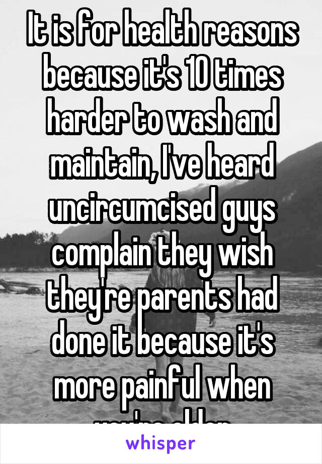 It is for health reasons because it's 10 times harder to wash and maintain, I've heard uncircumcised guys complain they wish they're parents had done it because it's more painful when you're older