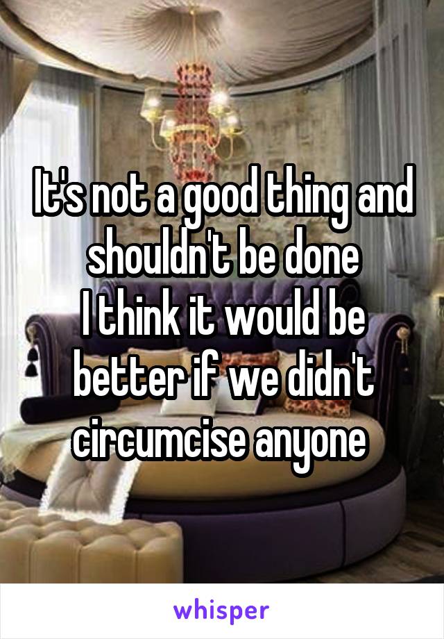 It's not a good thing and shouldn't be done
I think it would be better if we didn't circumcise anyone 