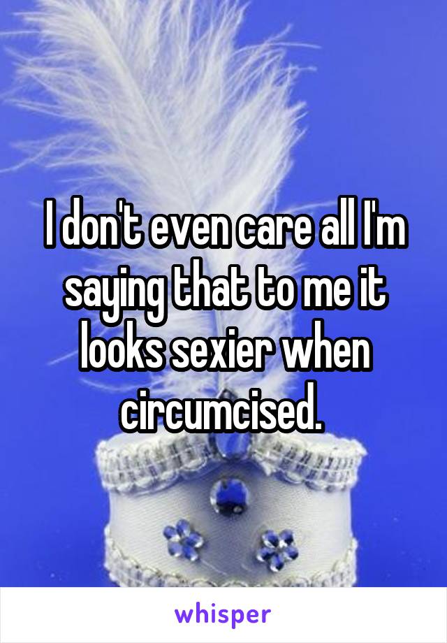 I don't even care all I'm saying that to me it looks sexier when circumcised. 