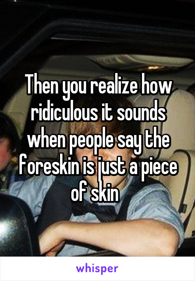 Then you realize how ridiculous it sounds when people say the foreskin is just a piece of skin  