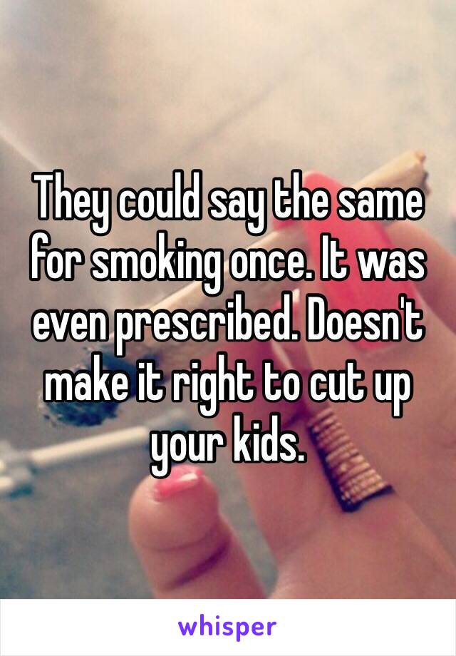 They could say the same for smoking once. It was even prescribed. Doesn't make it right to cut up your kids. 