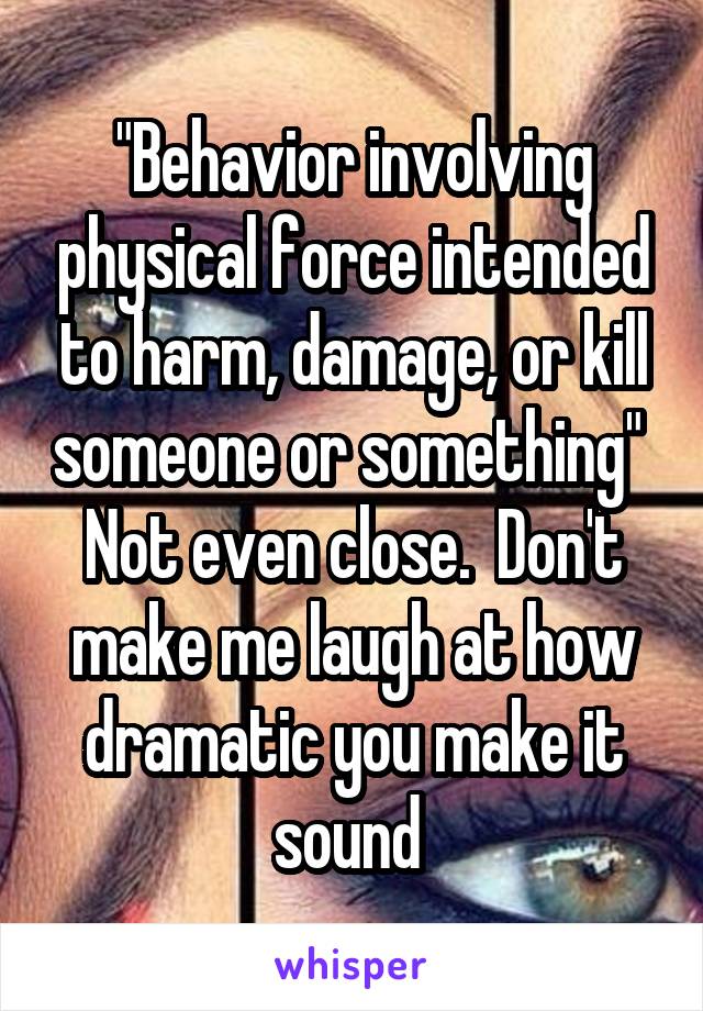 "Behavior involving physical force intended to harm, damage, or kill someone or something"  Not even close.  Don't make me laugh at how dramatic you make it sound 