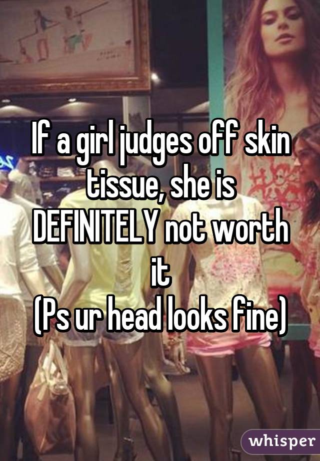 If a girl judges off skin tissue, she is DEFINITELY not worth it
(Ps ur head looks fine)