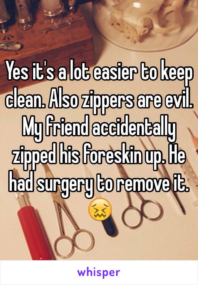 Yes it's a lot easier to keep clean. Also zippers are evil. My friend accidentally zipped his foreskin up. He had surgery to remove it. 😖