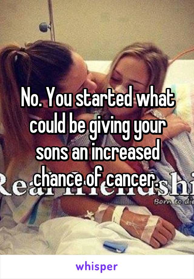 No. You started what could be giving your sons an increased chance of cancer. 