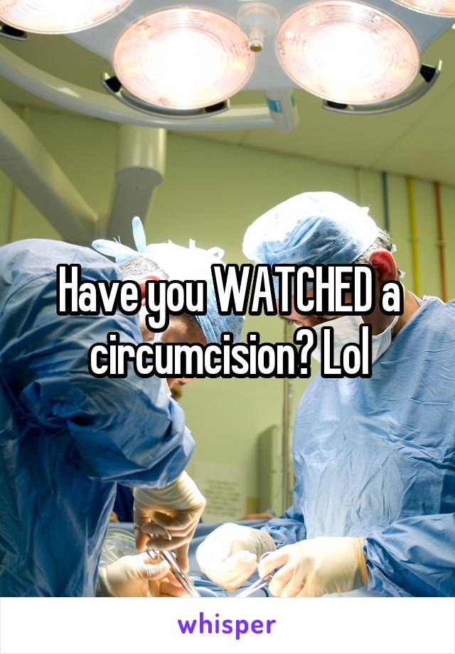 Have you WATCHED a circumcision? Lol