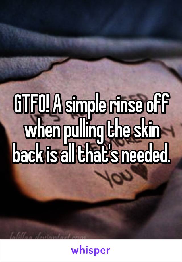 GTFO! A simple rinse off when pulling the skin back is all that's needed.