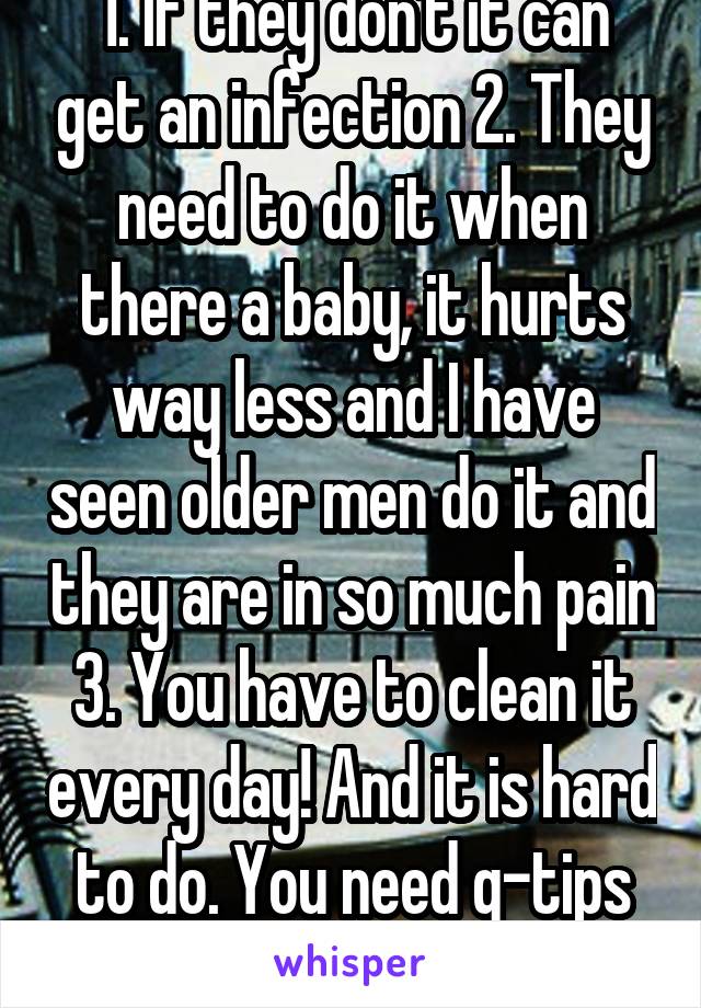 1. If they don't it can get an infection 2. They need to do it when there a baby, it hurts way less and I have seen older men do it and they are in so much pain 3. You have to clean it every day! And it is hard to do. You need q-tips and I'm sure