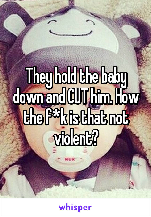 They hold the baby down and CUT him. How the f*k is that not violent?