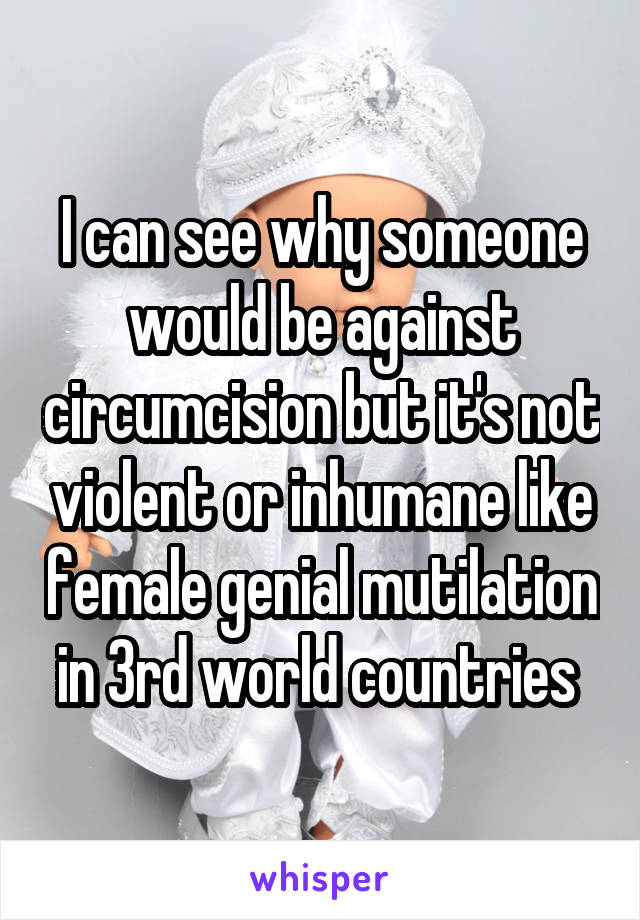 I can see why someone would be against circumcision but it's not violent or inhumane like female genial mutilation in 3rd world countries 