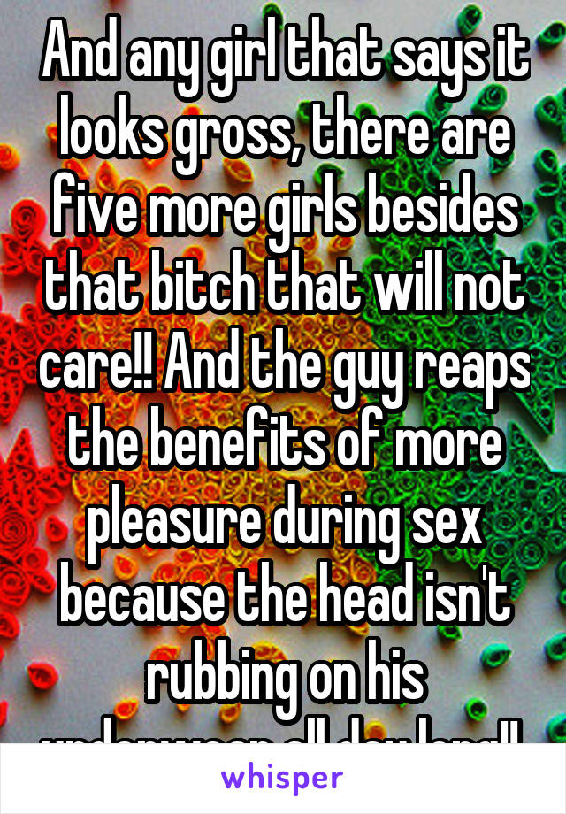 And any girl that says it looks gross, there are five more girls besides that bitch that will not care!! And the guy reaps the benefits of more pleasure during sex because the head isn't rubbing on his underwear all day long!! 