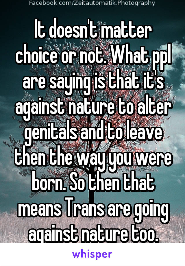 It doesn't matter choice or not. What ppl are saying is that it's against nature to alter genitals and to leave then the way you were born. So then that means Trans are going against nature too.