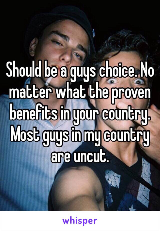 Should be a guys choice. No matter what the proven benefits in your country. Most guys in my country are uncut. 