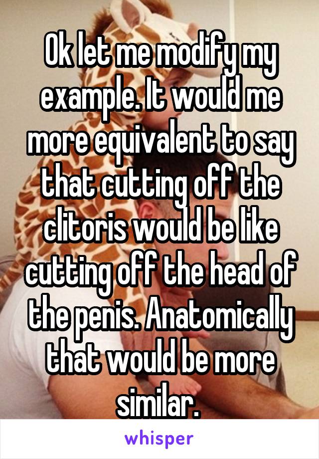 Ok let me modify my example. It would me more equivalent to say that cutting off the clitoris would be like cutting off the head of the penis. Anatomically that would be more similar. 