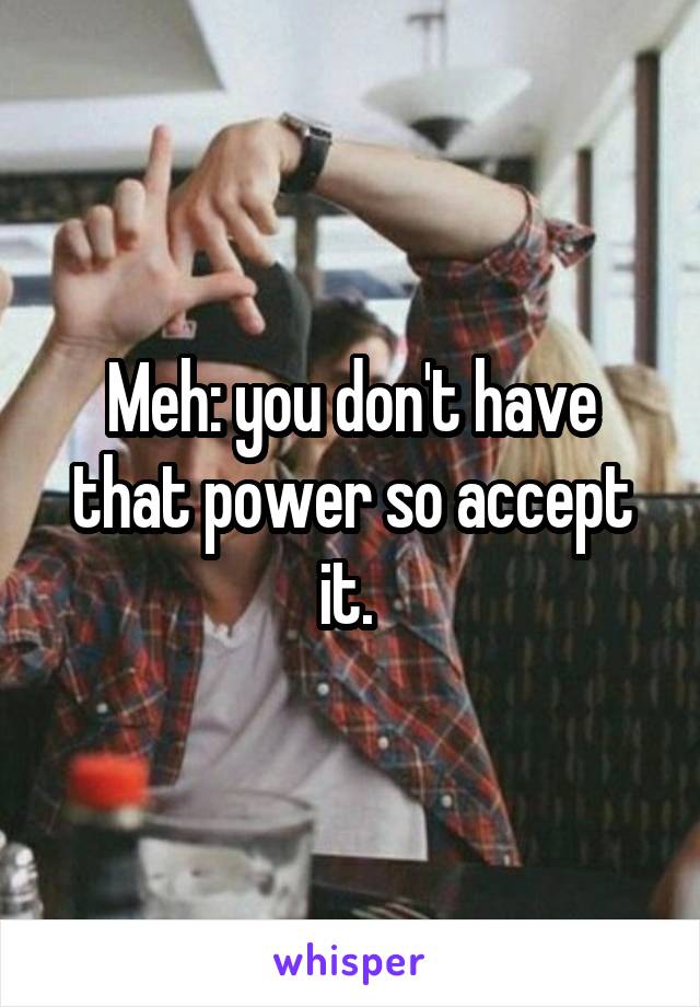 Meh: you don't have that power so accept it. 