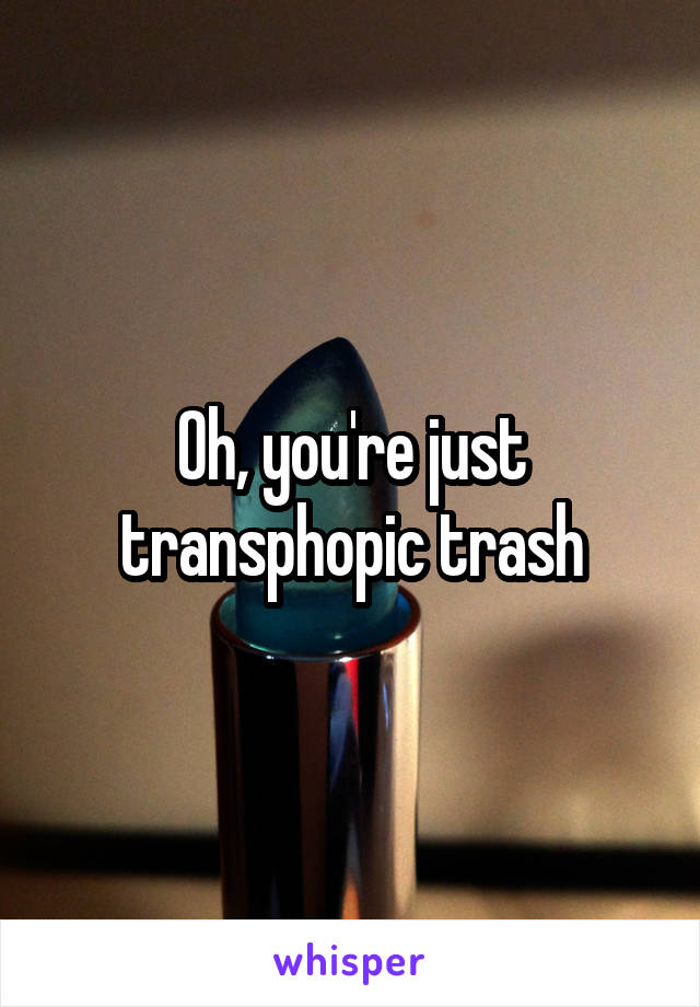 Oh, you're just transphopic trash