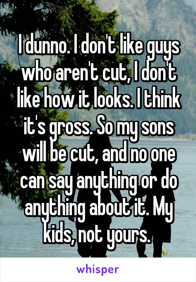 I dunno. I don't like guys who aren't cut, I don't like how it looks. I think it's gross. So my sons will be cut, and no one can say anything or do anything about it. My kids, not yours. 