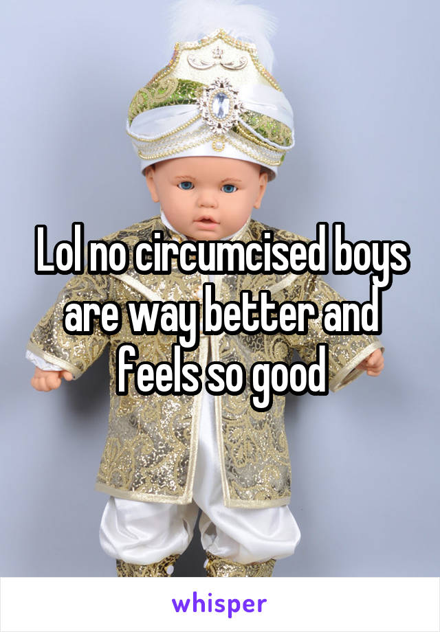 Lol no circumcised boys are way better and feels so good