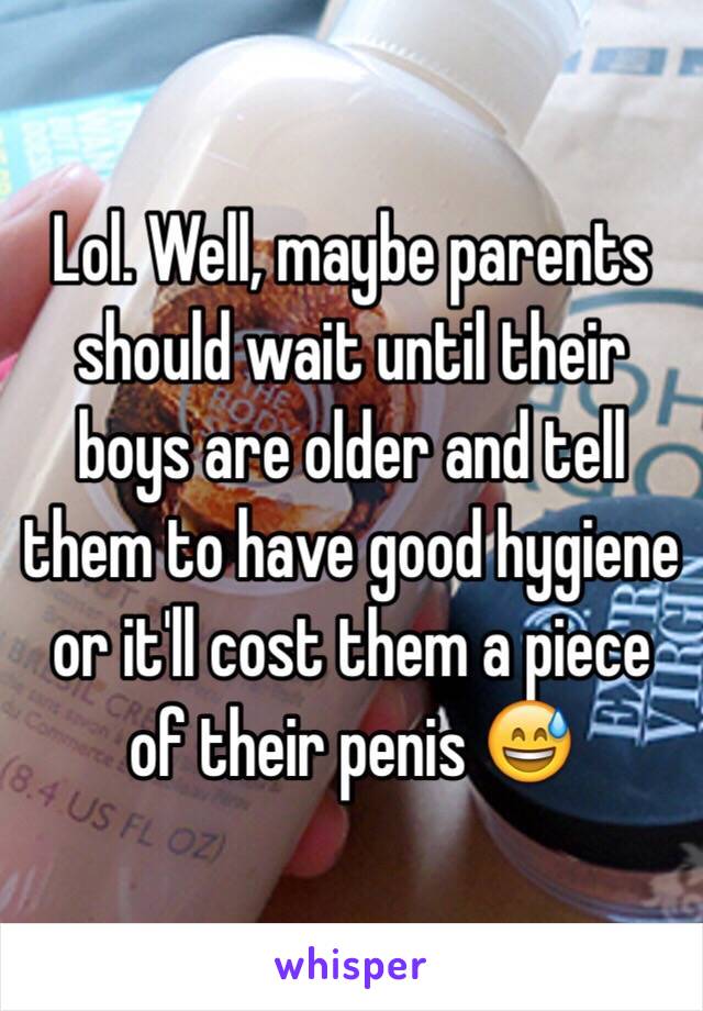 Lol. Well, maybe parents should wait until their boys are older and tell them to have good hygiene or it'll cost them a piece of their penis 😅