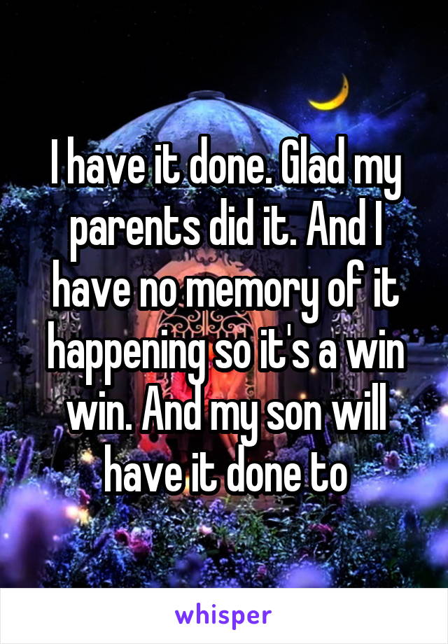 I have it done. Glad my parents did it. And I have no memory of it happening so it's a win win. And my son will have it done to