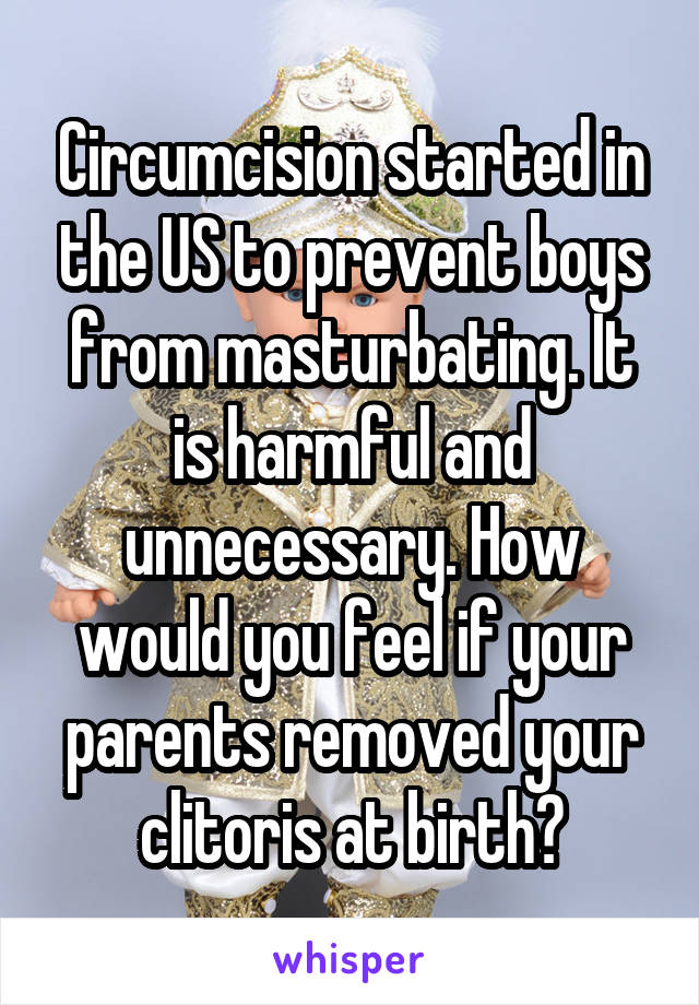 Circumcision started in the US to prevent boys from masturbating. It is harmful and unnecessary. How would you feel if your parents removed your clitoris at birth?