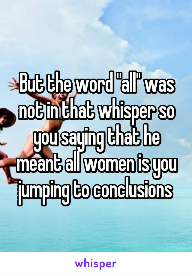 But the word "all" was not in that whisper so you saying that he meant all women is you jumping to conclusions 