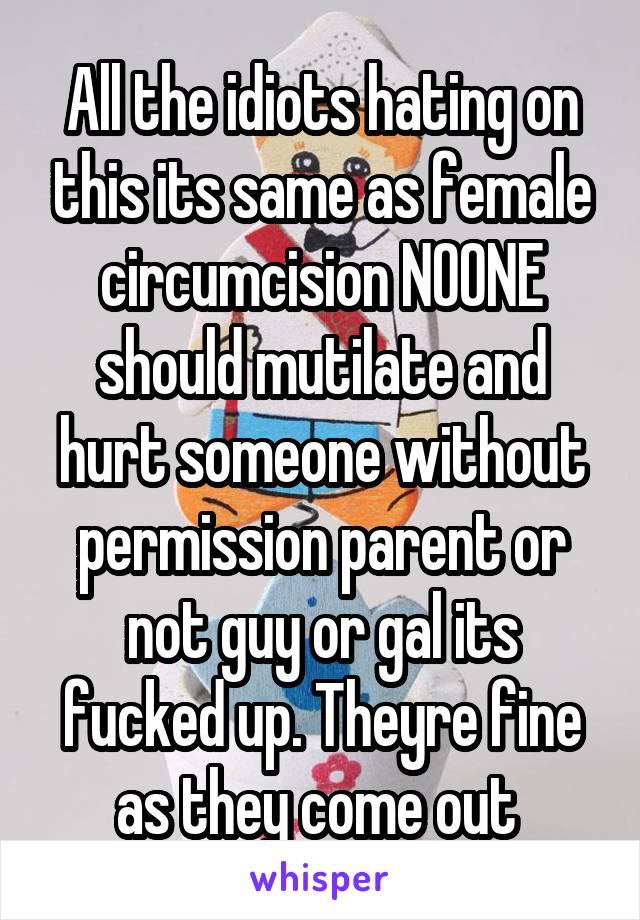 All the idiots hating on this its same as female circumcision NOONE should mutilate and hurt someone without permission parent or not guy or gal its fucked up. Theyre fine as they come out 