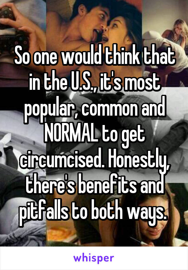 So one would think that in the U.S., it's most popular, common and NORMAL to get circumcised. Honestly, there's benefits and pitfalls to both ways. 