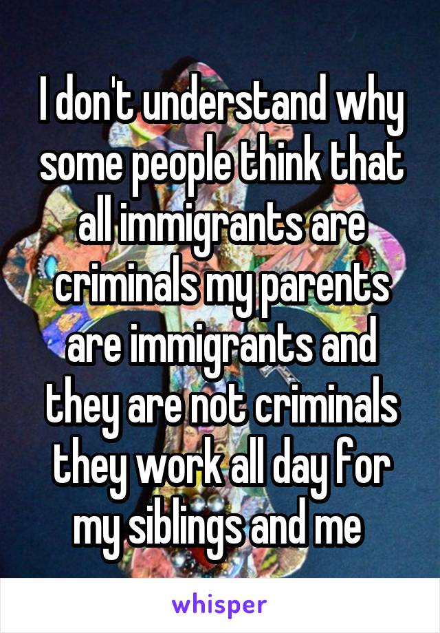 I don't understand why some people think that all immigrants are criminals my parents are immigrants and they are not criminals they work all day for my siblings and me 