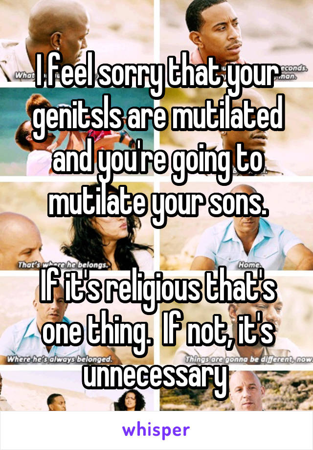 I feel sorry that your genitsls are mutilated and you're going to mutilate your sons.

If it's religious that's one thing.  If not, it's unnecessary 