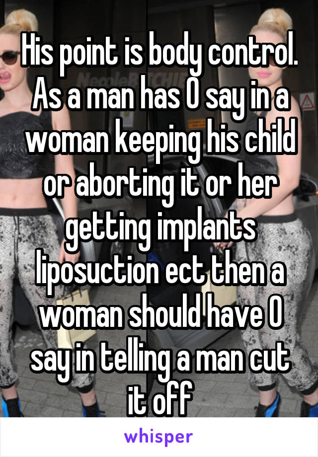 His point is body control. As a man has 0 say in a woman keeping his child or aborting it or her getting implants liposuction ect then a woman should have 0 say in telling a man cut it off