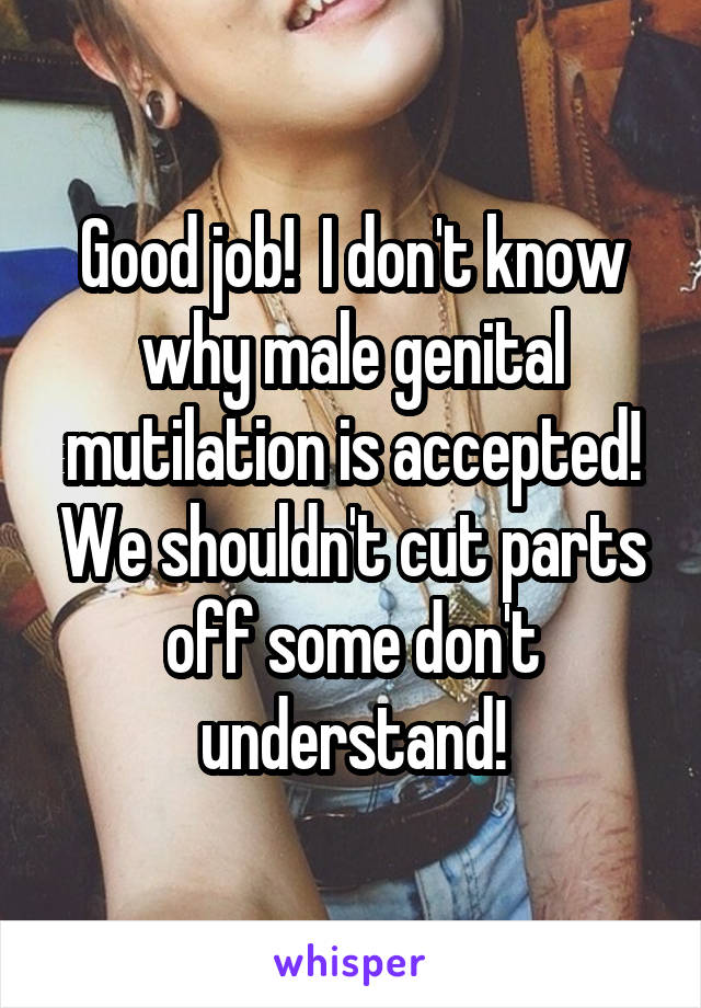 Good job!  I don't know why male genital mutilation is accepted! We shouldn't cut parts off some don't understand!