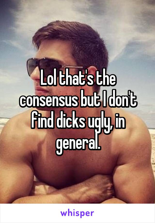 Lol that's the consensus but I don't find dicks ugly, in general.