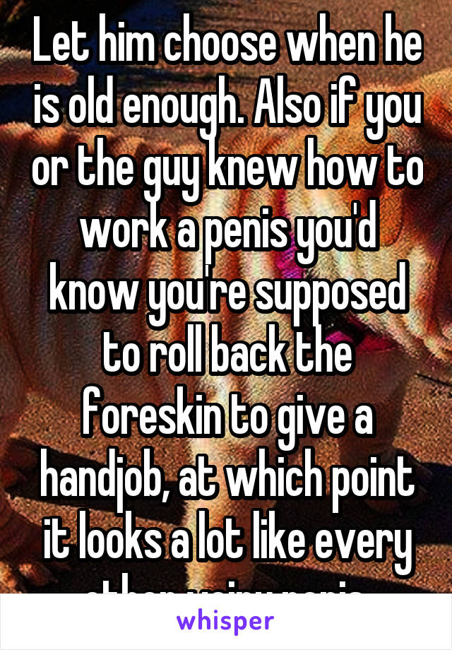 Let him choose when he is old enough. Also if you or the guy knew how to work a penis you'd know you're supposed to roll back the foreskin to give a handjob, at which point it looks a lot like every other veiny penis.