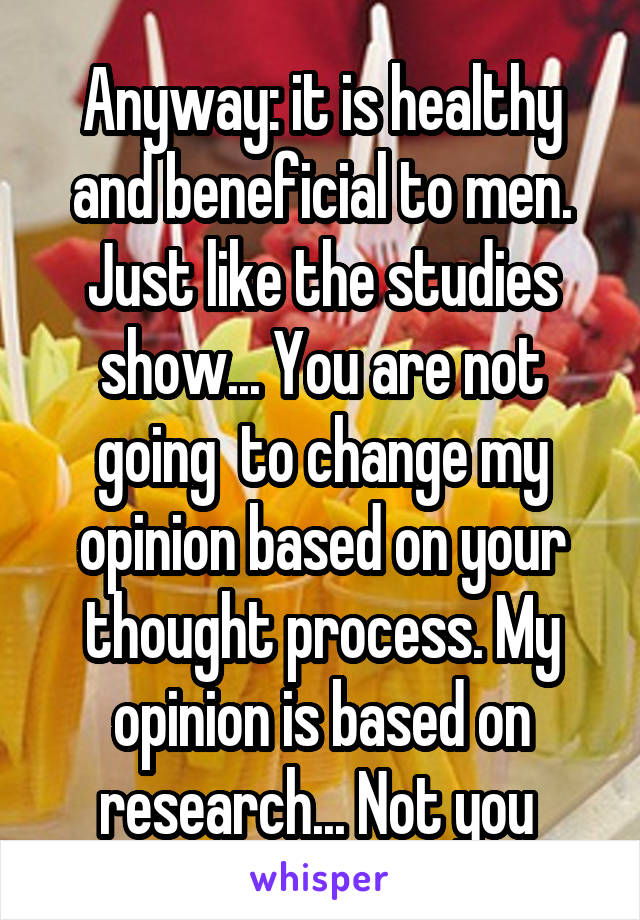 Anyway: it is healthy and beneficial to men. Just like the studies show... You are not going  to change my opinion based on your thought process. My opinion is based on research... Not you 