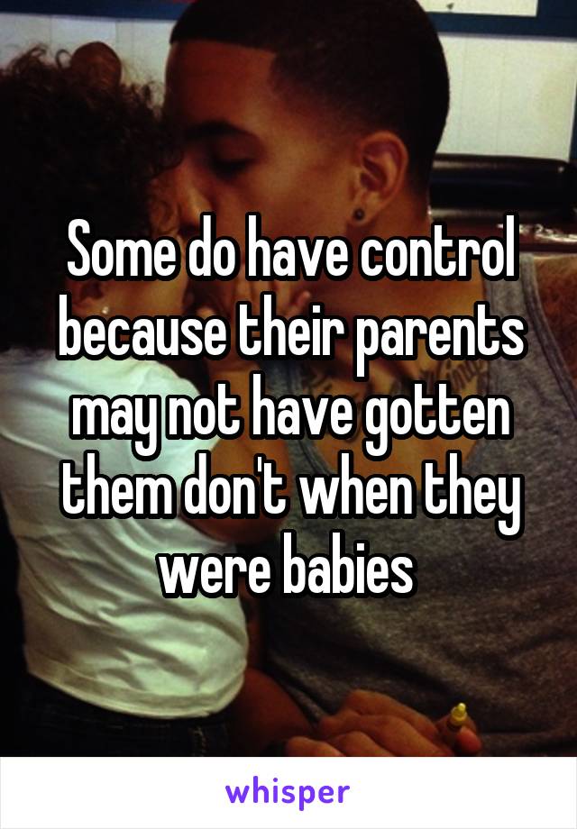 Some do have control because their parents may not have gotten them don't when they were babies 