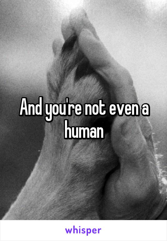 And you're not even a human