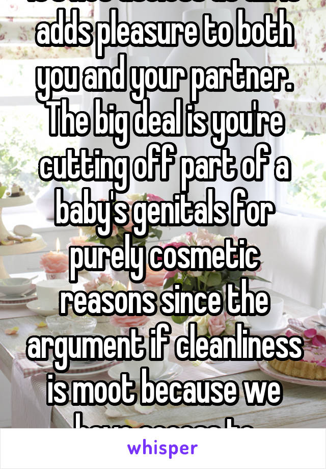 It's not useless at all. It adds pleasure to both you and your partner. The big deal is you're cutting off part of a baby's genitals for purely cosmetic reasons since the argument if cleanliness is moot because we have access to showers  