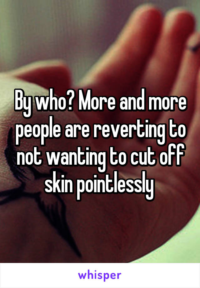 By who? More and more people are reverting to not wanting to cut off skin pointlessly 