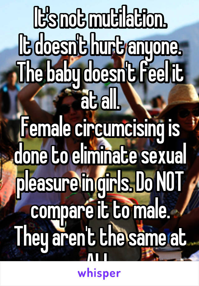 It's not mutilation.
It doesn't hurt anyone. The baby doesn't feel it at all.
Female circumcising is done to eliminate sexual pleasure in girls. Do NOT compare it to male. They aren't the same at ALL.