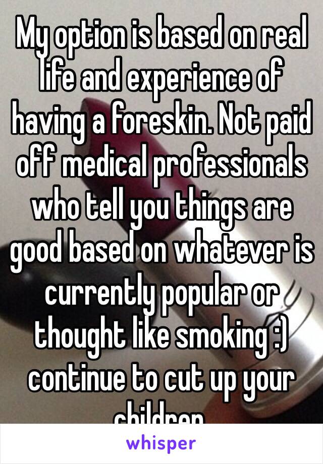 My option is based on real life and experience of having a foreskin. Not paid off medical professionals who tell you things are good based on whatever is currently popular or thought like smoking :) continue to cut up your children. 